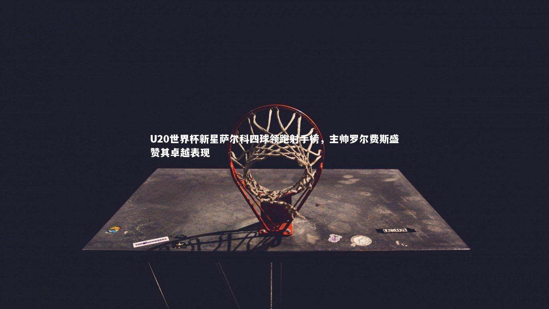 U20世界杯新星萨尔科四球领跑射手榜，主帅罗尔费斯盛赞其卓越表现