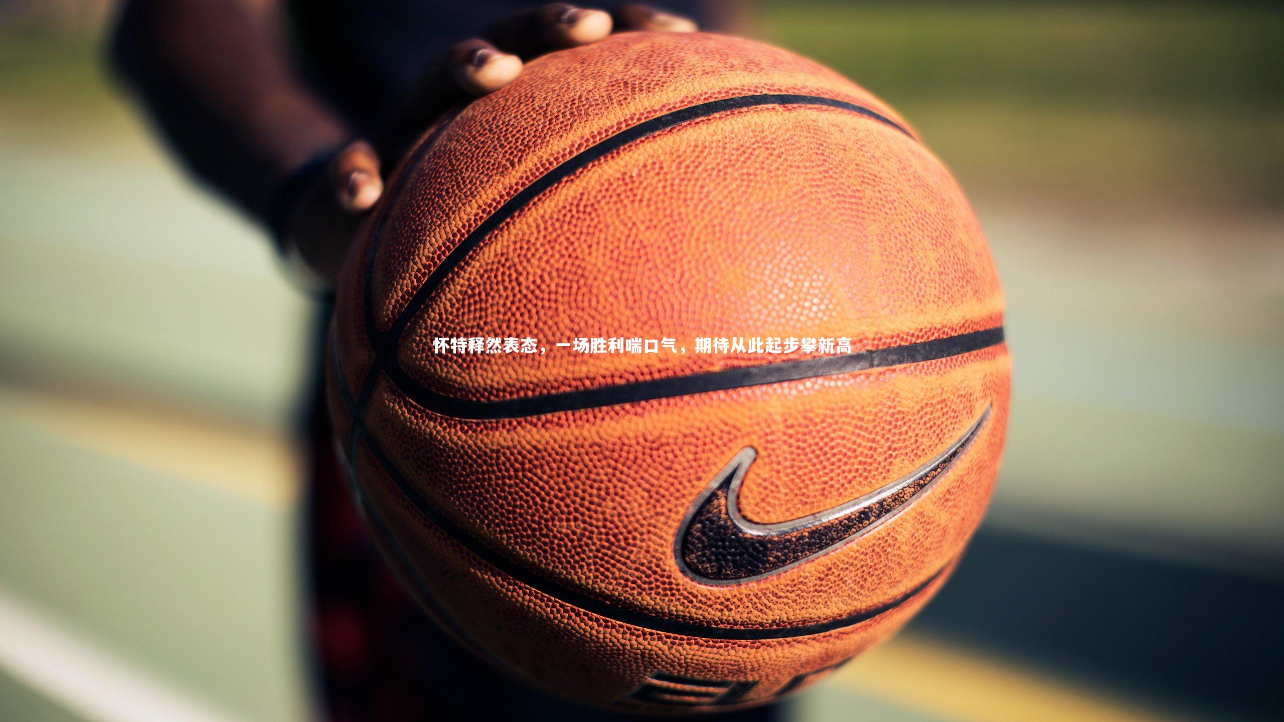 怀特释然表态，一场胜利喘口气，期待从此起步攀新高